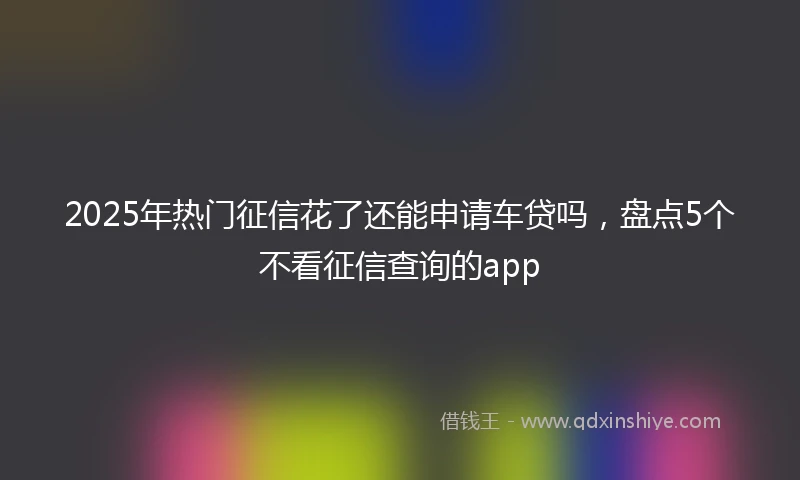 2025年热门征信花了还能申请车贷吗，盘点5个不看征信查询的app
