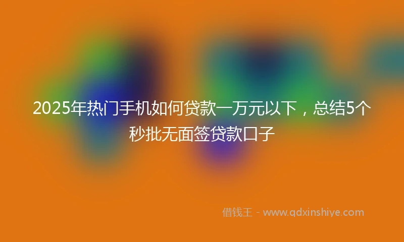 2025年热门手机如何贷款一万元以下，总结5个秒批无面签贷款口子