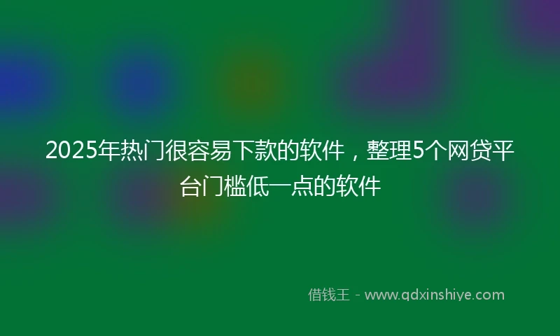 2025年热门很容易下款的软件，整理5个网贷平台门槛低一点的软件