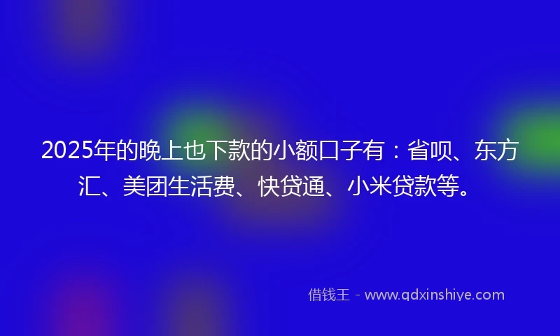 2025年的晚上也下款的小额口子有：省呗、东方汇、美团生活费、快贷通、小米贷款等。