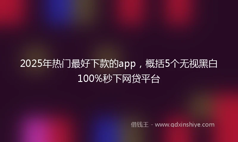 2025年热门最好下款的app，概括5个无视黑白100%秒下网贷平台