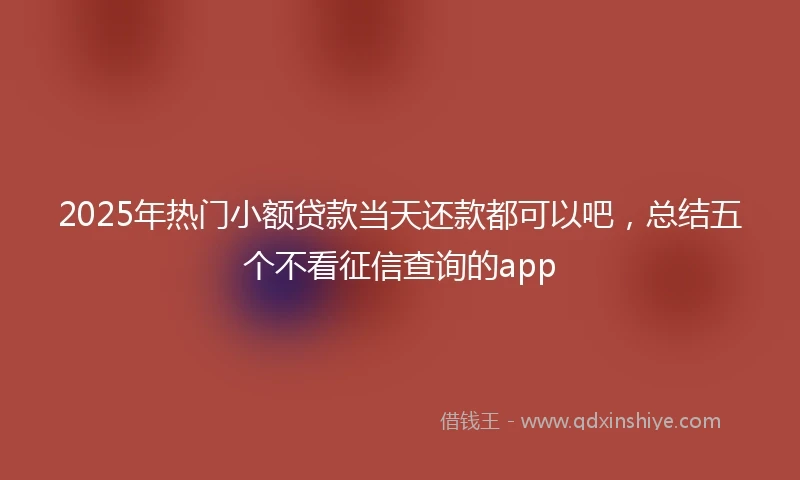 2025年热门小额贷款当天还款都可以吧，总结五个不看征信查询的app