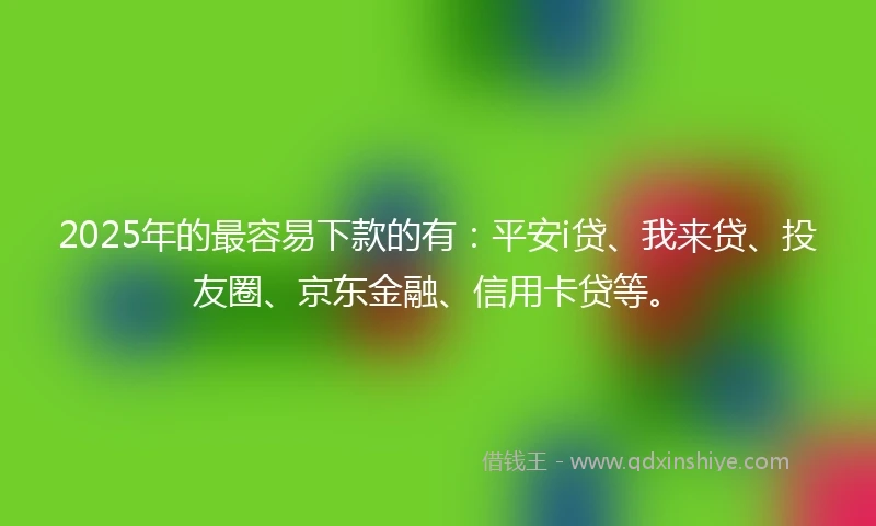 2025年的最容易下款的有：平安i贷、我来贷、投友圈、京东金融、信用卡贷等。