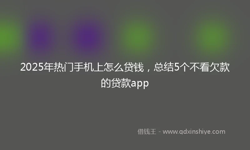 2025年热门手机上怎么贷钱，总结5个不看欠款的贷款app