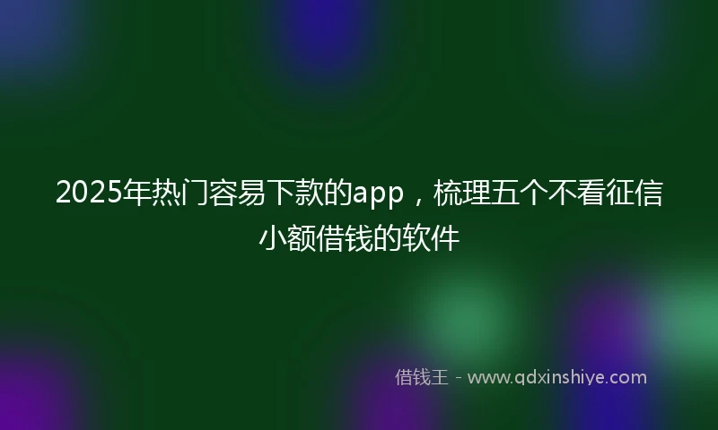 2025年热门容易下款的app，梳理五个不看征信小额借钱的软件