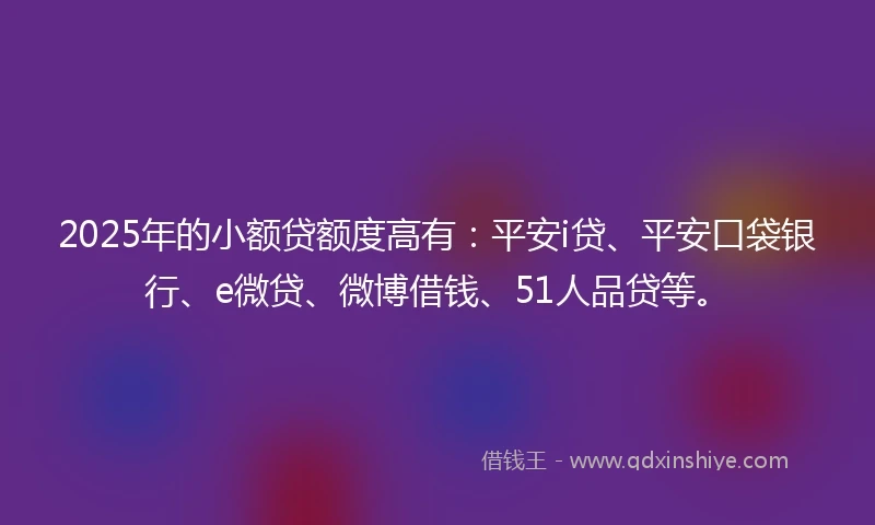2025年的小额贷额度高有：平安i贷、平安口袋银行、e微贷、微博借钱、51人品贷等。