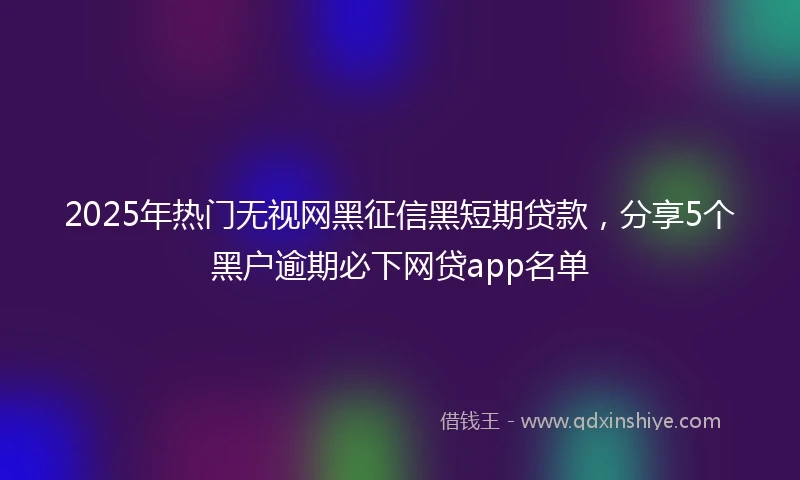 2025年热门无视网黑征信黑短期贷款，分享5个黑户逾期必下网贷app名单