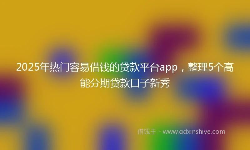 2025年热门容易借钱的贷款平台app，整理5个高能分期贷款口子新秀