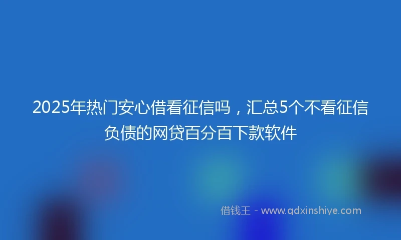 2025年热门安心借看征信吗，汇总5个不看征信负债的网贷百分百下款软件