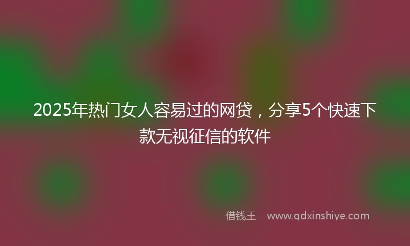 2025年热门女人容易过的网贷，分享5个快速下款无视征信的软件