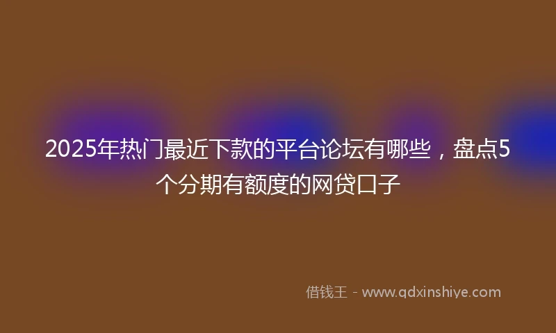 2025年热门最近下款的平台论坛有哪些，盘点5个分期有额度的网贷口子