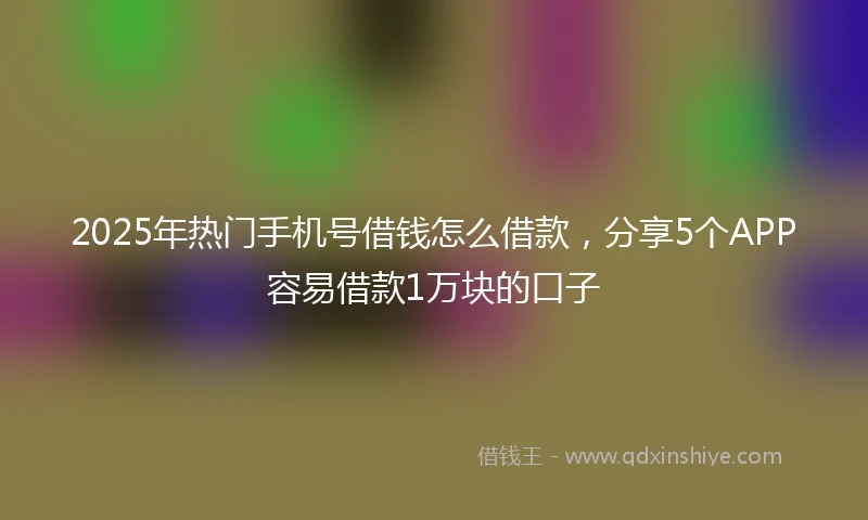 2025年热门手机号借钱怎么借款，分享5个APP容易借款1万块的口子