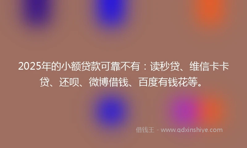 2025年的小额贷款可靠不有：读秒贷、维信卡卡贷、还呗、微博借钱、百度有钱花等。