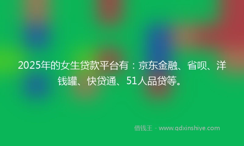 2025年的女生贷款平台有：京东金融、省呗、洋钱罐、快贷通、51人品贷等。