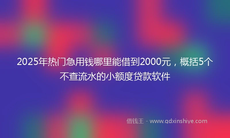 2025年热门急用钱哪里能借到2000元，概括5个不查流水的小额度贷款软件