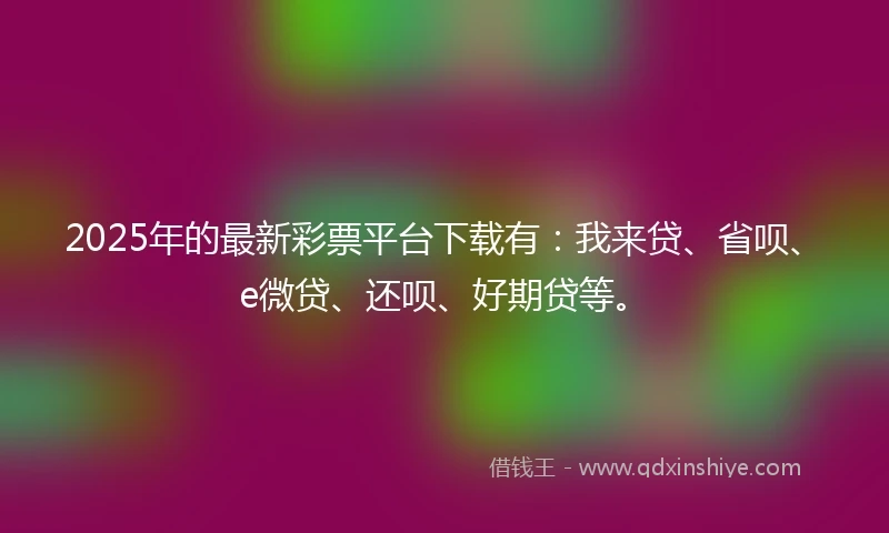 2025年的最新彩票平台下载有：我来贷、省呗、e微贷、还呗、好期贷等。