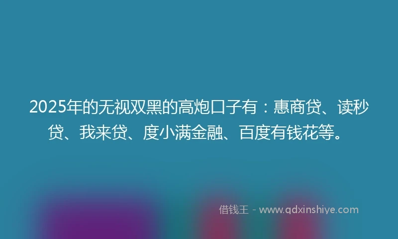 2025年的无视双黑的高炮口子有：惠商贷、读秒贷、我来贷、度小满金融、百度有钱花等。