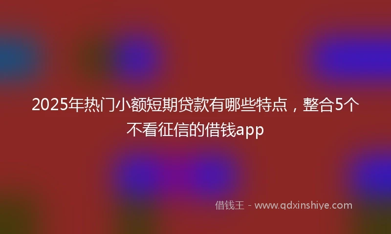 2025年热门小额短期贷款有哪些特点，整合5个不看征信的借钱app