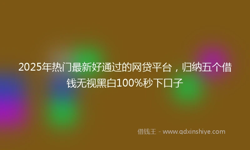 2025年热门最新好通过的网贷平台，归纳五个借钱无视黑白100%秒下口子