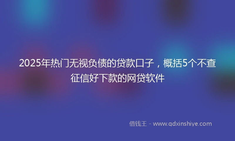 2025年热门无视负债的贷款口子，概括5个不查征信好下款的网贷软件