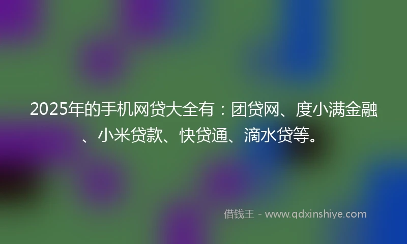 2025年的手机网贷大全有：团贷网、度小满金融、小米贷款、快贷通、滴水贷等。