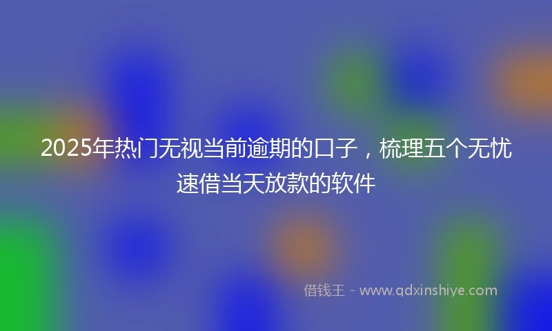 2025年热门无视当前逾期的口子，梳理五个无忧速借当天放款的软件