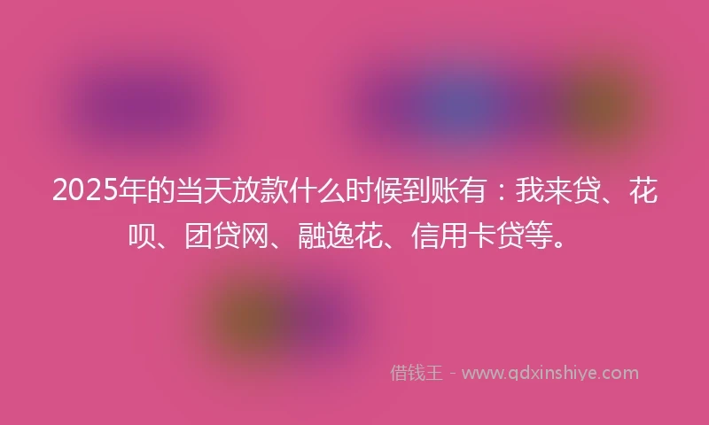 2025年的当天放款什么时候到账有：我来贷、花呗、团贷网、融逸花、信用卡贷等。