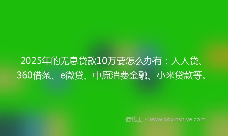 2025年的无息贷款10万要怎么办有：人人贷、360借条、e微贷、中原消费金融、小米贷款等。