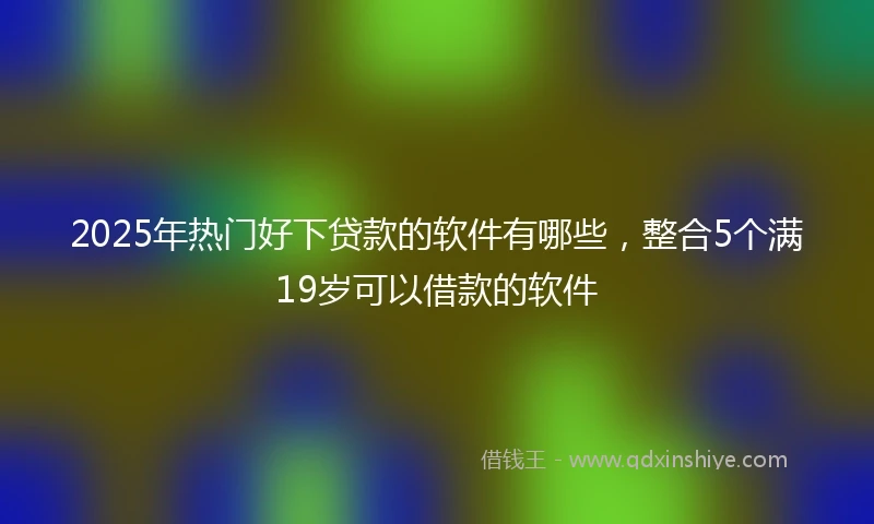 2025年热门好下贷款的软件有哪些，整合5个满19岁可以借款的软件