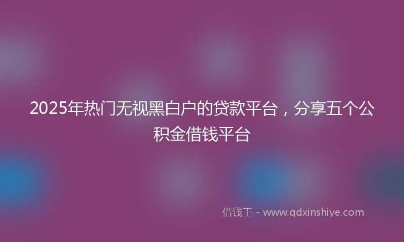 2025年热门无视黑白户的贷款平台，分享五个公积金借钱平台