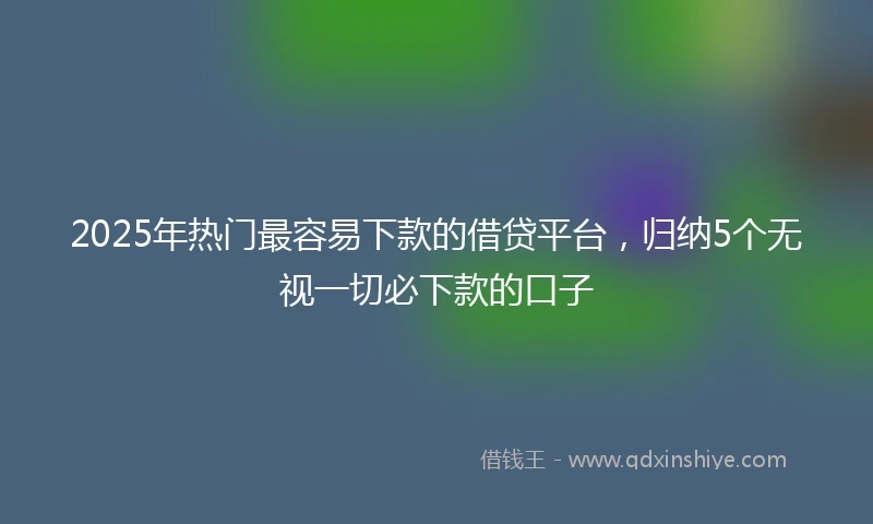 2025年热门最容易下款的借贷平台，归纳5个无视一切必下款的口子
