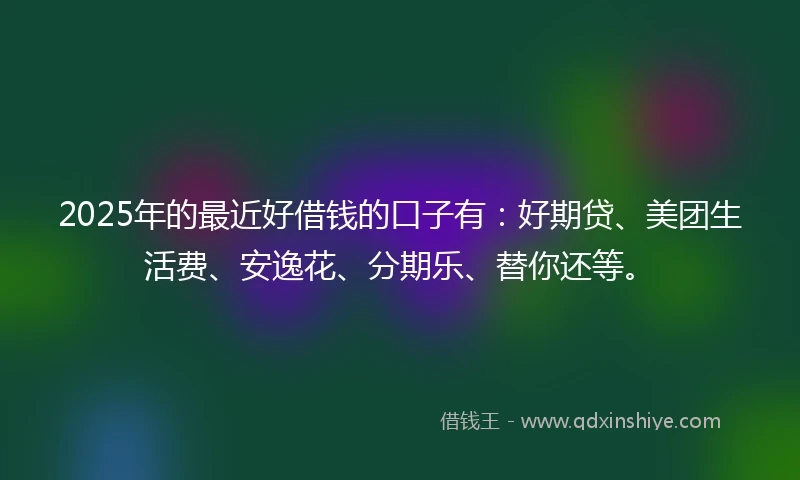 2025年的最近好借钱的口子有：好期贷、美团生活费、安逸花、分期乐、替你还等。