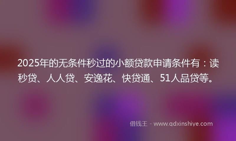 2025年的无条件秒过的小额贷款申请条件有：读秒贷、人人贷、安逸花、快贷通、51人品贷等。