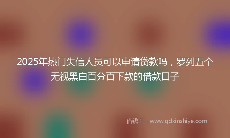 2025年热门失信人员可以申请贷款吗，罗列五个无视黑白百分百下款的借款口子