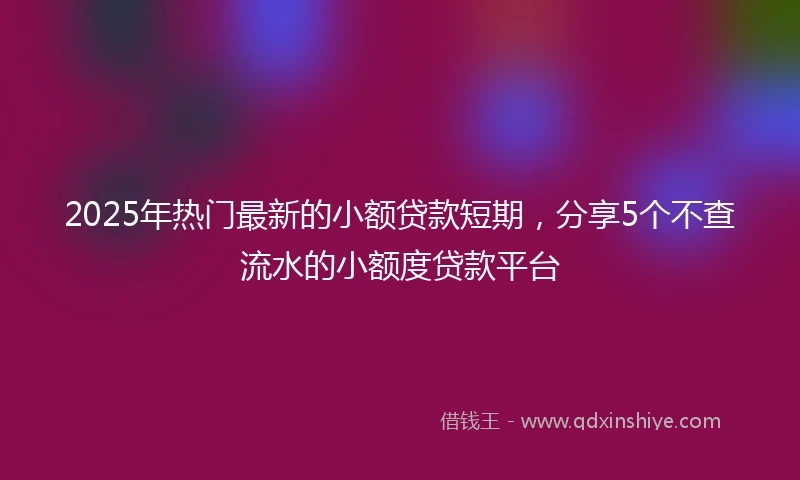 2025年热门最新的小额贷款短期，分享5个不查流水的小额度贷款平台