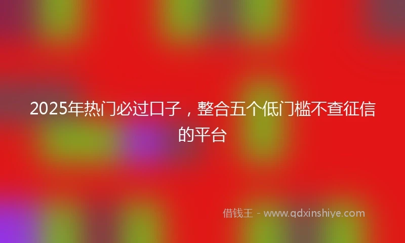 2025年热门必过口子，整合五个低门槛不查征信的平台