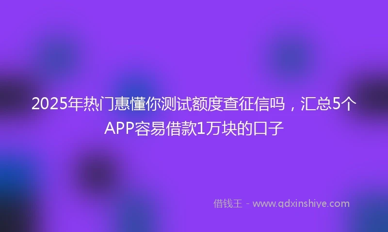 2025年热门惠懂你测试额度查征信吗，汇总5个APP容易借款1万块的口子