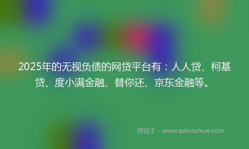 2025年的无视负债的网贷平台有：人人贷、柯基贷、度小满金融、替你还、京东金融等。