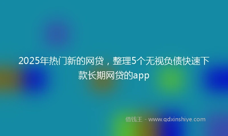 2025年热门新的网贷，整理5个无视负债快速下款长期网贷的app