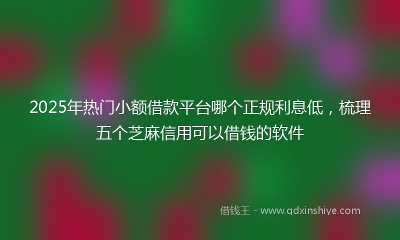 2025年热门小额借款平台哪个正规利息低，梳理五个芝麻信用可以借钱的软件