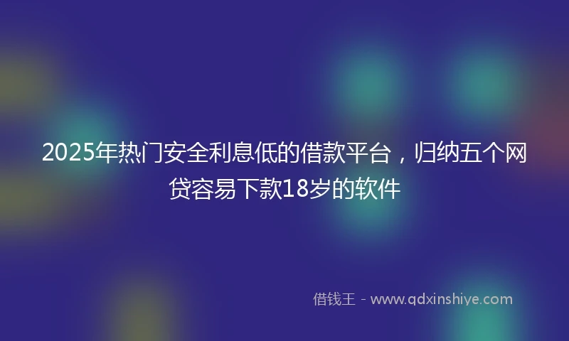 2025年热门安全利息低的借款平台，归纳五个网贷容易下款18岁的软件