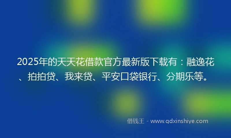 2025年的天天花借款官方最新版下载有：融逸花、拍拍贷、我来贷、平安口袋银行、分期乐等。