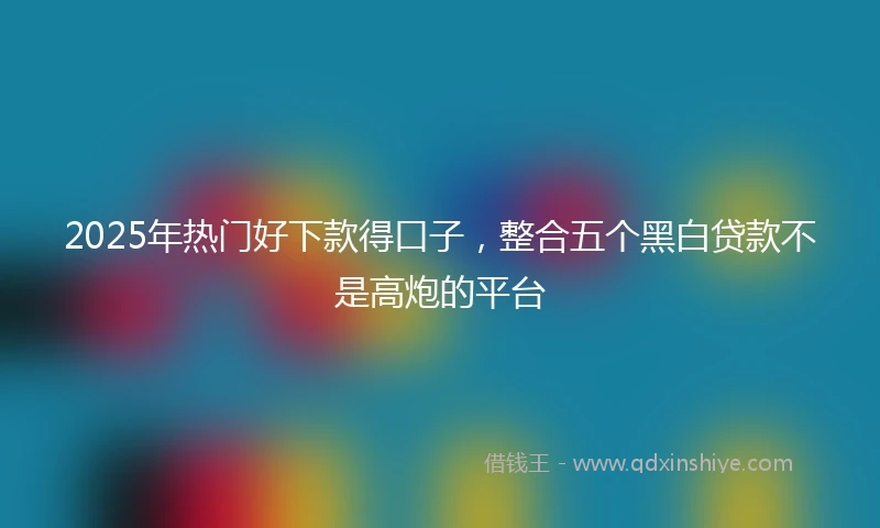 2025年热门好下款得口子，整合五个黑白贷款不是高炮的平台
