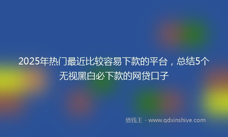 2025年热门最近比较容易下款的平台，总结5个无视黑白必下款的网贷口子