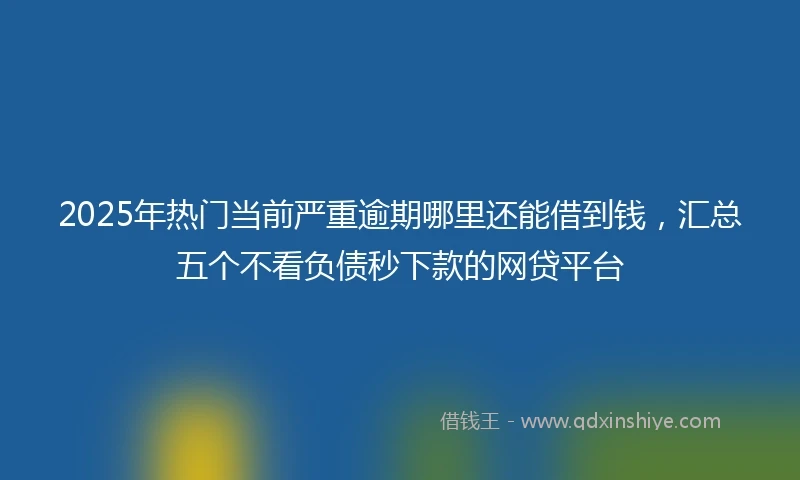 2025年热门当前严重逾期哪里还能借到钱，汇总五个不看负债秒下款的网贷平台