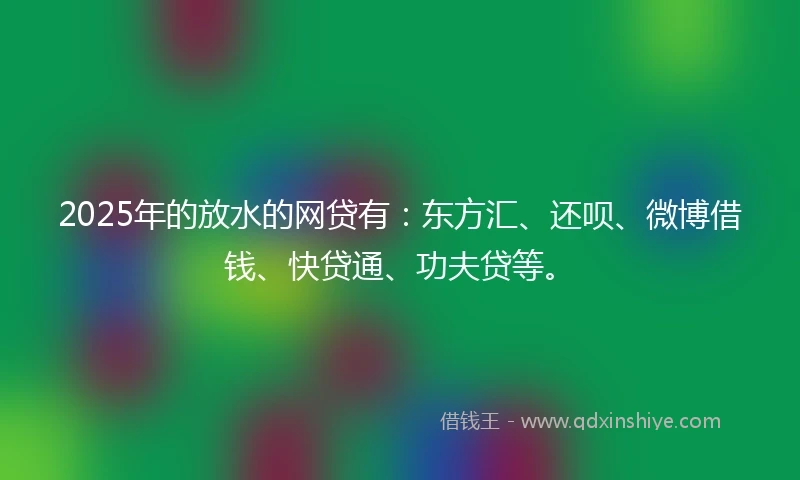 2025年的放水的网贷有：东方汇、还呗、微博借钱、快贷通、功夫贷等。