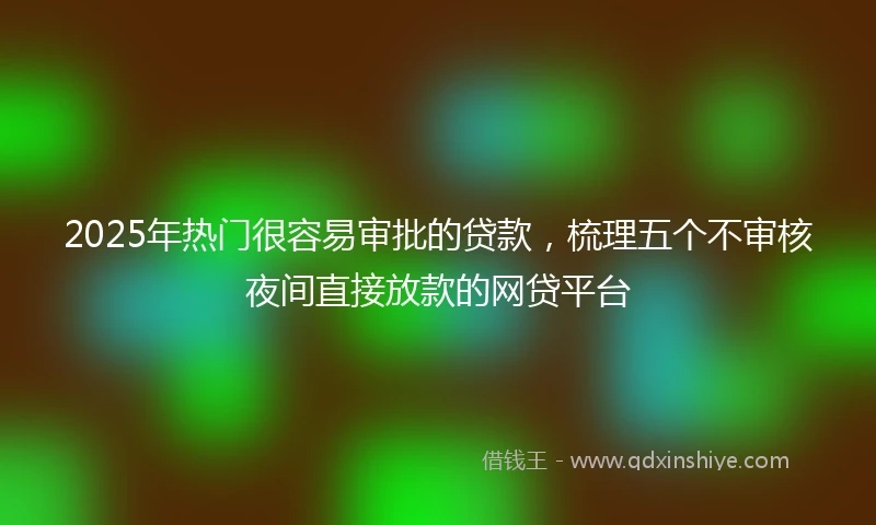 2025年热门很容易审批的贷款，梳理五个不审核夜间直接放款的网贷平台