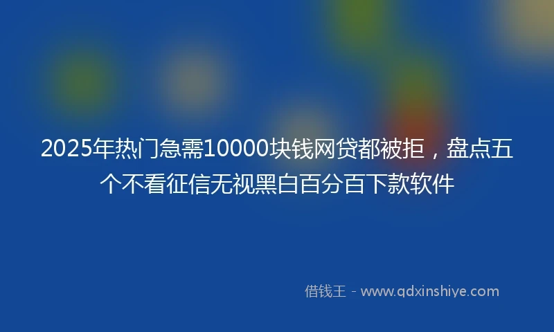 2025年热门急需10000块钱网贷都被拒，盘点五个不看征信无视黑白百分百下款软件