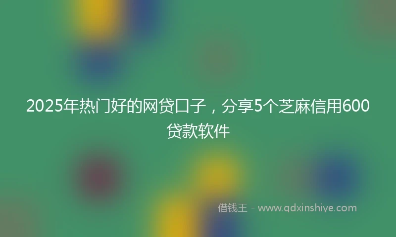 2025年热门好的网贷口子，分享5个芝麻信用600贷款软件