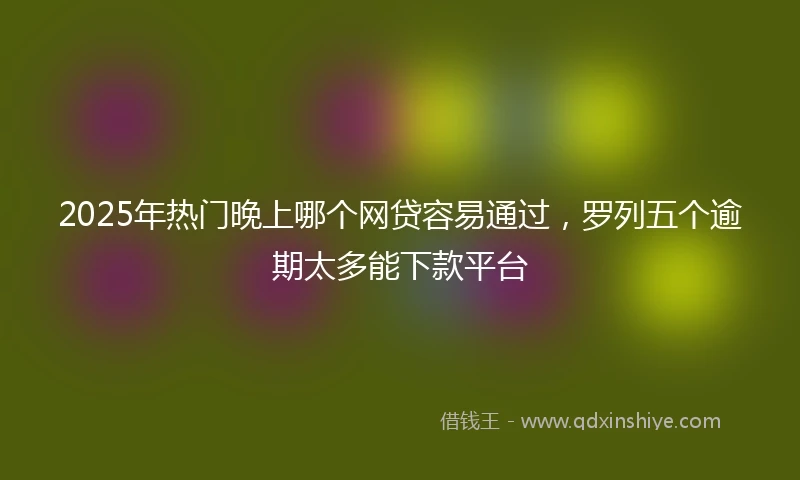 2025年热门晚上哪个网贷容易通过，罗列五个逾期太多能下款平台